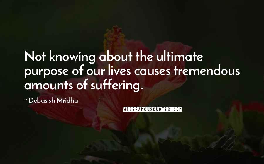 Debasish Mridha Quotes: Not knowing about the ultimate purpose of our lives causes tremendous amounts of suffering.