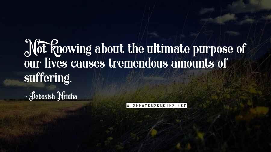 Debasish Mridha Quotes: Not knowing about the ultimate purpose of our lives causes tremendous amounts of suffering.