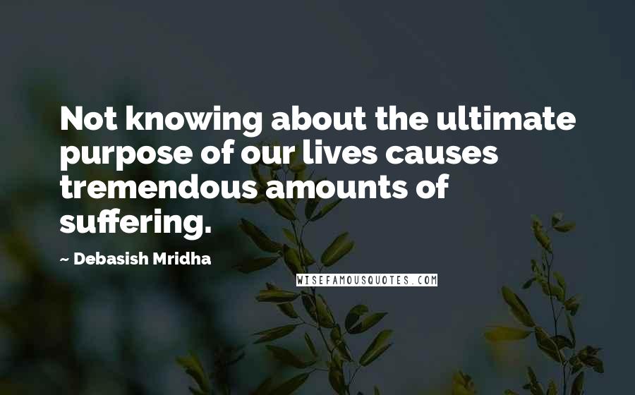 Debasish Mridha Quotes: Not knowing about the ultimate purpose of our lives causes tremendous amounts of suffering.