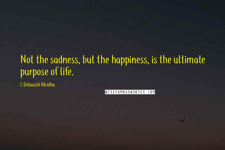 Debasish Mridha Quotes: Not the sadness, but the happiness, is the ultimate purpose of life.