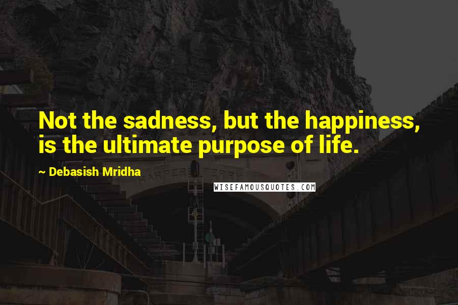 Debasish Mridha Quotes: Not the sadness, but the happiness, is the ultimate purpose of life.