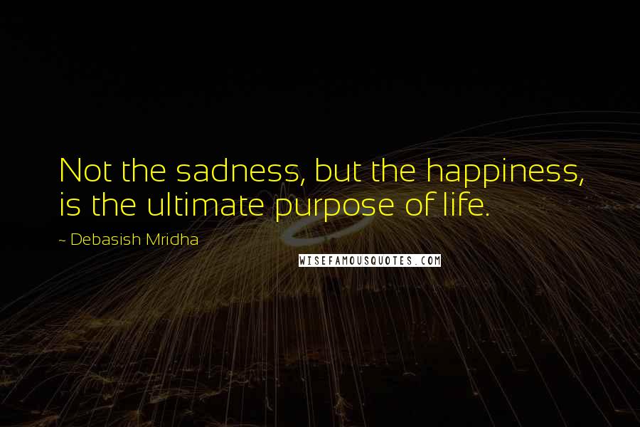 Debasish Mridha Quotes: Not the sadness, but the happiness, is the ultimate purpose of life.