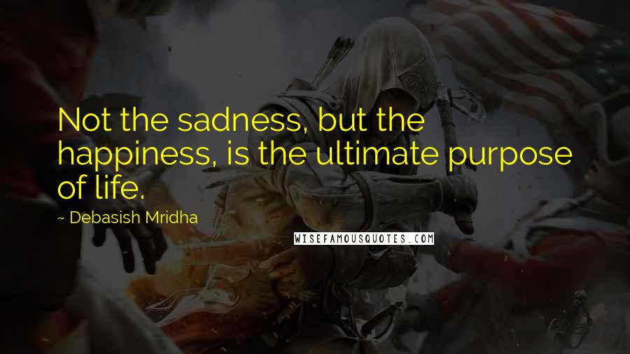 Debasish Mridha Quotes: Not the sadness, but the happiness, is the ultimate purpose of life.