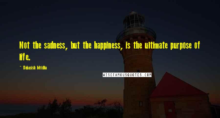 Debasish Mridha Quotes: Not the sadness, but the happiness, is the ultimate purpose of life.