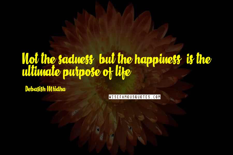 Debasish Mridha Quotes: Not the sadness, but the happiness, is the ultimate purpose of life.