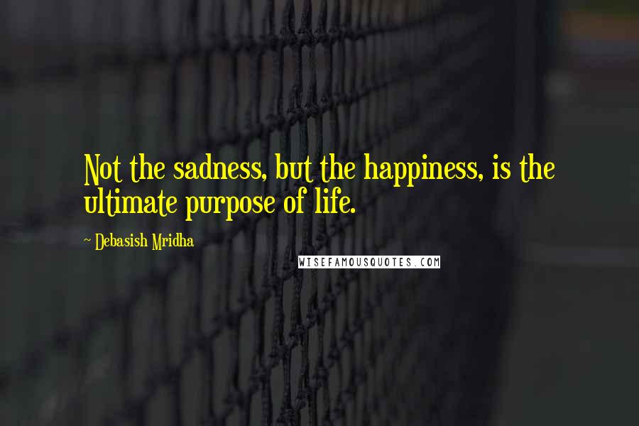 Debasish Mridha Quotes: Not the sadness, but the happiness, is the ultimate purpose of life.