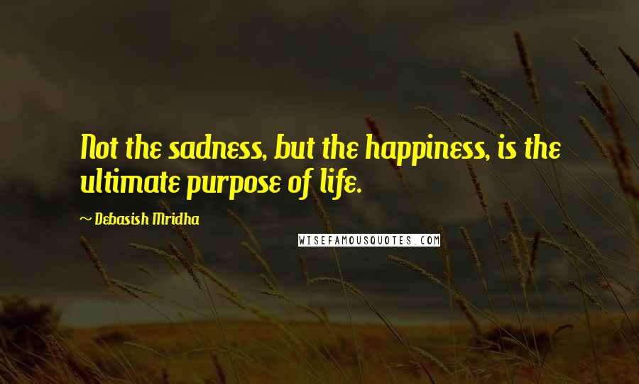 Debasish Mridha Quotes: Not the sadness, but the happiness, is the ultimate purpose of life.