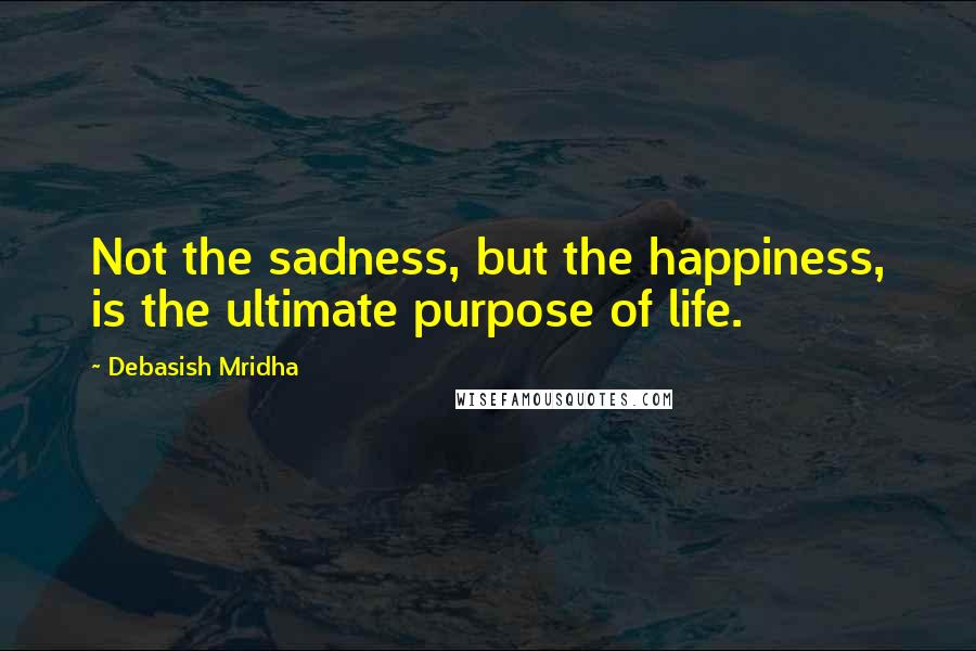 Debasish Mridha Quotes: Not the sadness, but the happiness, is the ultimate purpose of life.