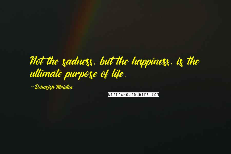 Debasish Mridha Quotes: Not the sadness, but the happiness, is the ultimate purpose of life.