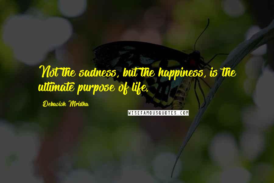 Debasish Mridha Quotes: Not the sadness, but the happiness, is the ultimate purpose of life.