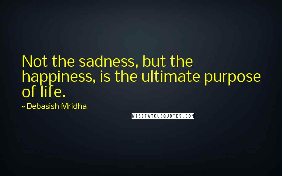 Debasish Mridha Quotes: Not the sadness, but the happiness, is the ultimate purpose of life.