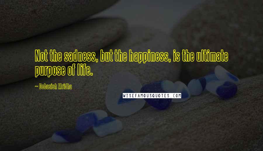 Debasish Mridha Quotes: Not the sadness, but the happiness, is the ultimate purpose of life.