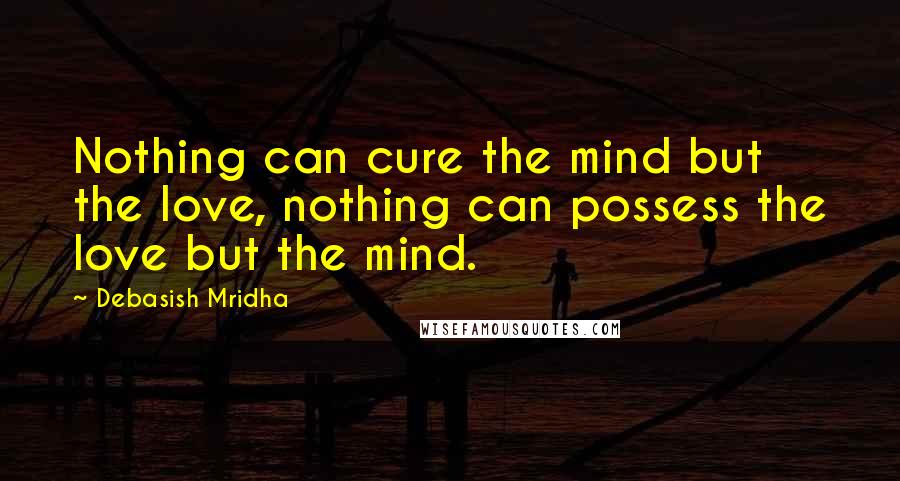 Debasish Mridha Quotes: Nothing can cure the mind but the love, nothing can possess the love but the mind.