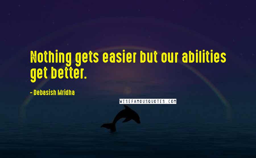 Debasish Mridha Quotes: Nothing gets easier but our abilities get better.