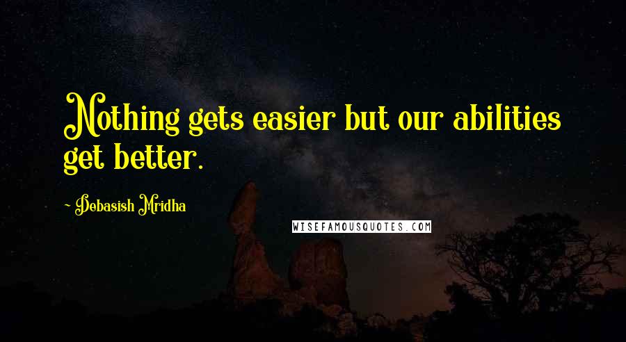 Debasish Mridha Quotes: Nothing gets easier but our abilities get better.