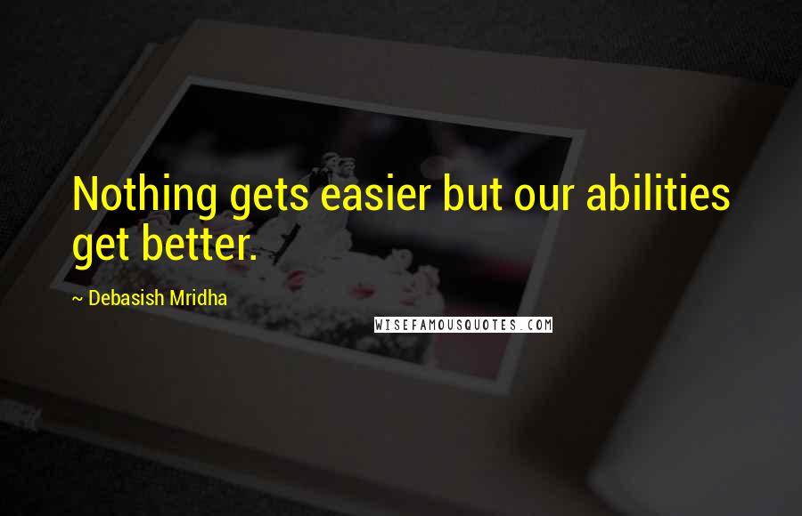 Debasish Mridha Quotes: Nothing gets easier but our abilities get better.