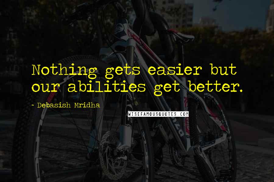 Debasish Mridha Quotes: Nothing gets easier but our abilities get better.