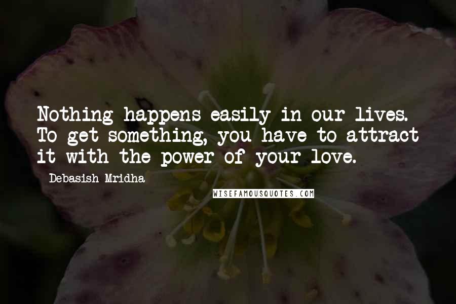 Debasish Mridha Quotes: Nothing happens easily in our lives. To get something, you have to attract it with the power of your love.