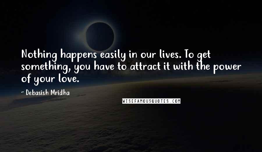 Debasish Mridha Quotes: Nothing happens easily in our lives. To get something, you have to attract it with the power of your love.