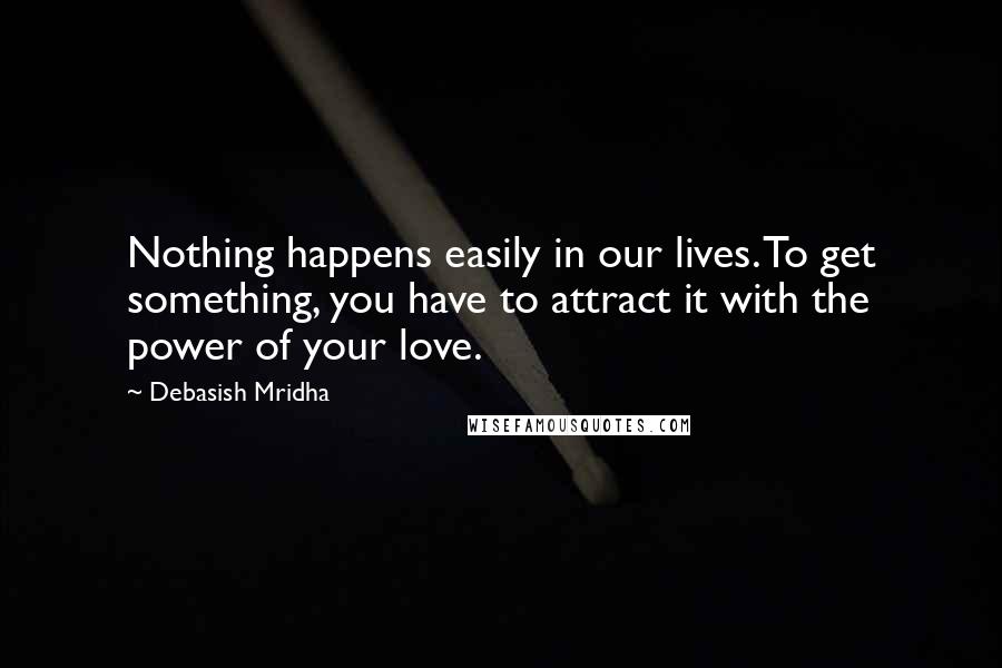 Debasish Mridha Quotes: Nothing happens easily in our lives. To get something, you have to attract it with the power of your love.