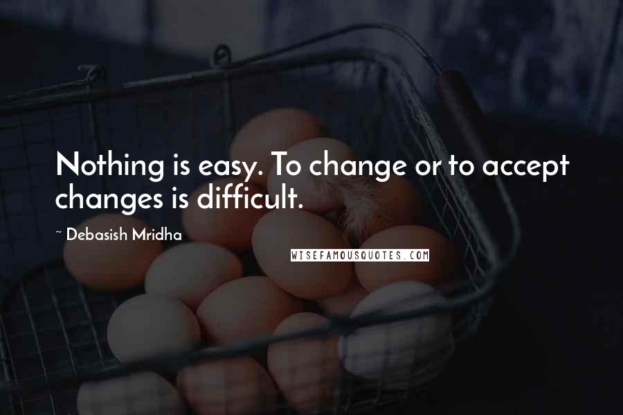 Debasish Mridha Quotes: Nothing is easy. To change or to accept changes is difficult.