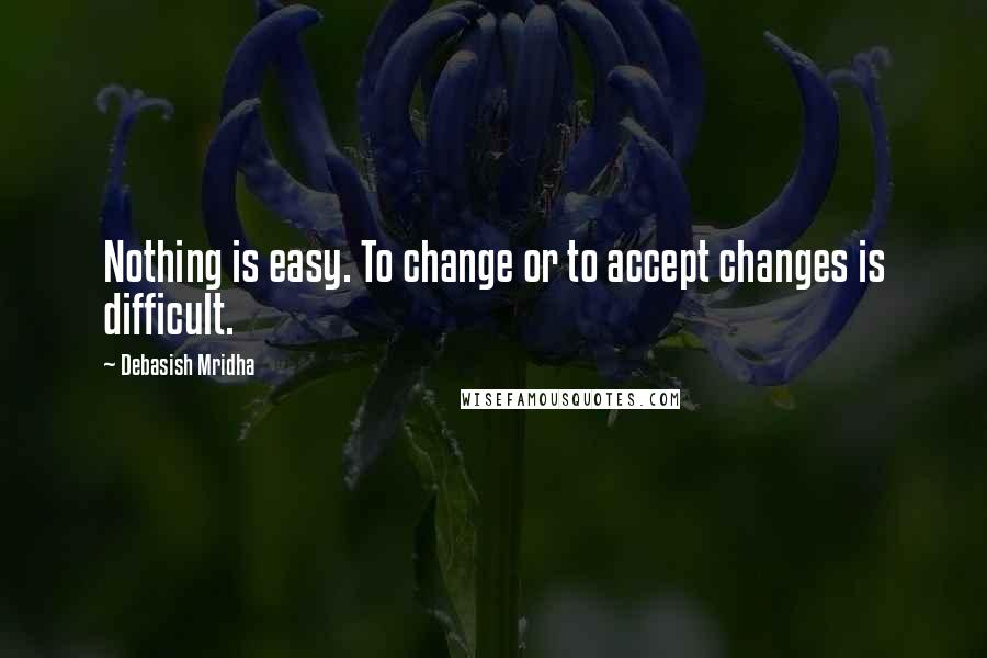 Debasish Mridha Quotes: Nothing is easy. To change or to accept changes is difficult.