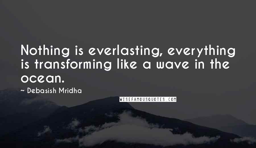 Debasish Mridha Quotes: Nothing is everlasting, everything is transforming like a wave in the ocean.