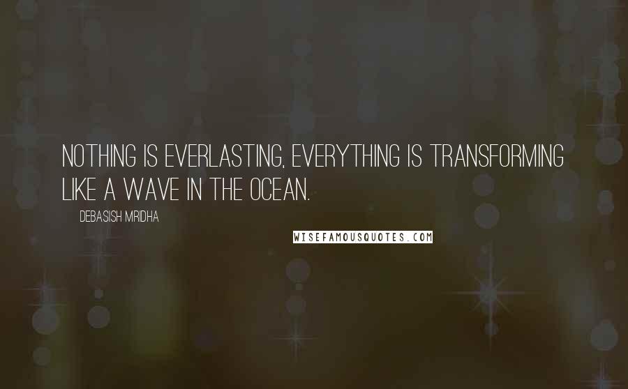 Debasish Mridha Quotes: Nothing is everlasting, everything is transforming like a wave in the ocean.