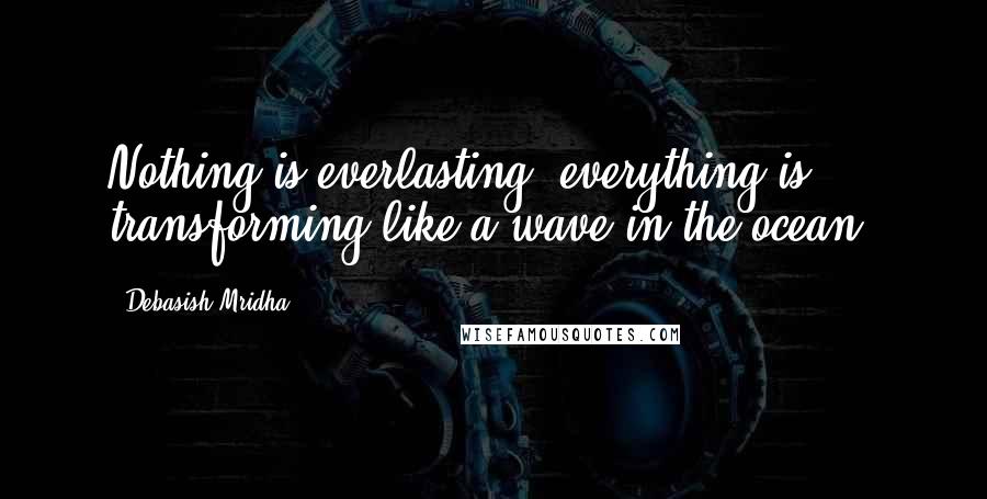 Debasish Mridha Quotes: Nothing is everlasting, everything is transforming like a wave in the ocean.