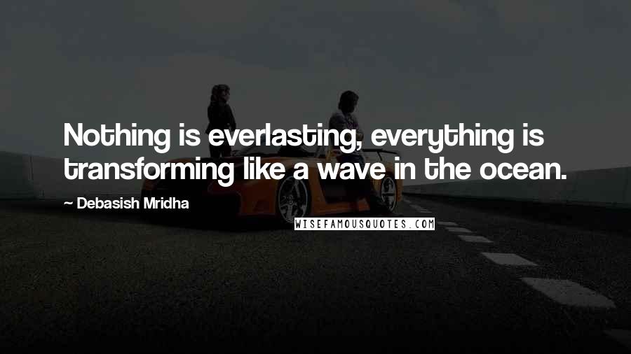 Debasish Mridha Quotes: Nothing is everlasting, everything is transforming like a wave in the ocean.