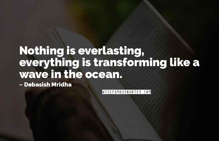 Debasish Mridha Quotes: Nothing is everlasting, everything is transforming like a wave in the ocean.