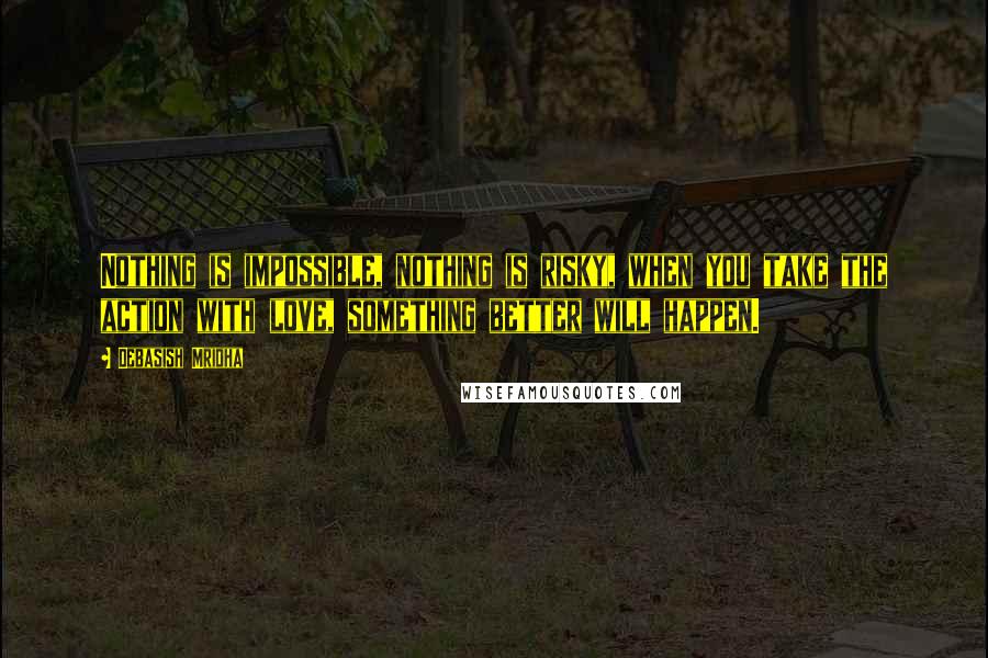Debasish Mridha Quotes: Nothing is impossible, nothing is risky, when you take the action with love, something better will happen.