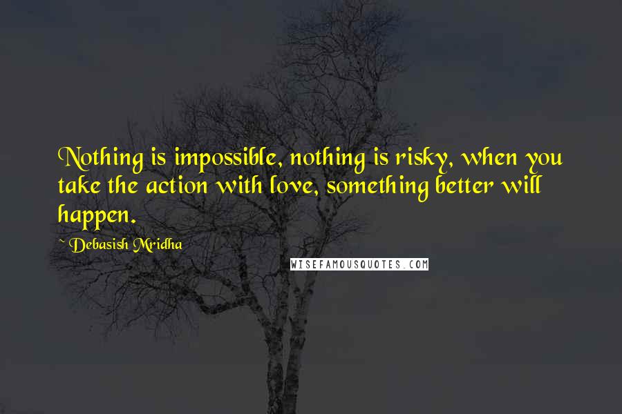 Debasish Mridha Quotes: Nothing is impossible, nothing is risky, when you take the action with love, something better will happen.