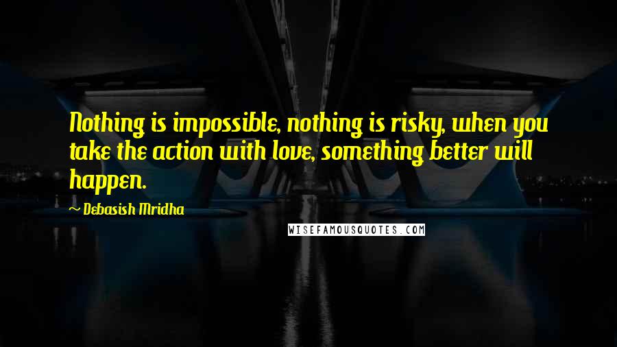 Debasish Mridha Quotes: Nothing is impossible, nothing is risky, when you take the action with love, something better will happen.