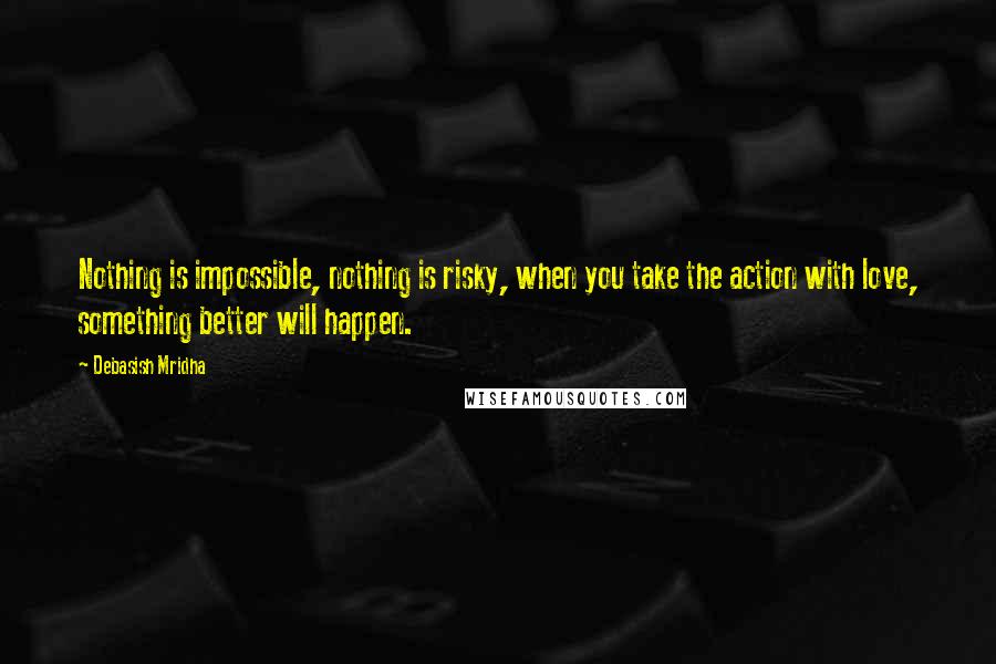 Debasish Mridha Quotes: Nothing is impossible, nothing is risky, when you take the action with love, something better will happen.
