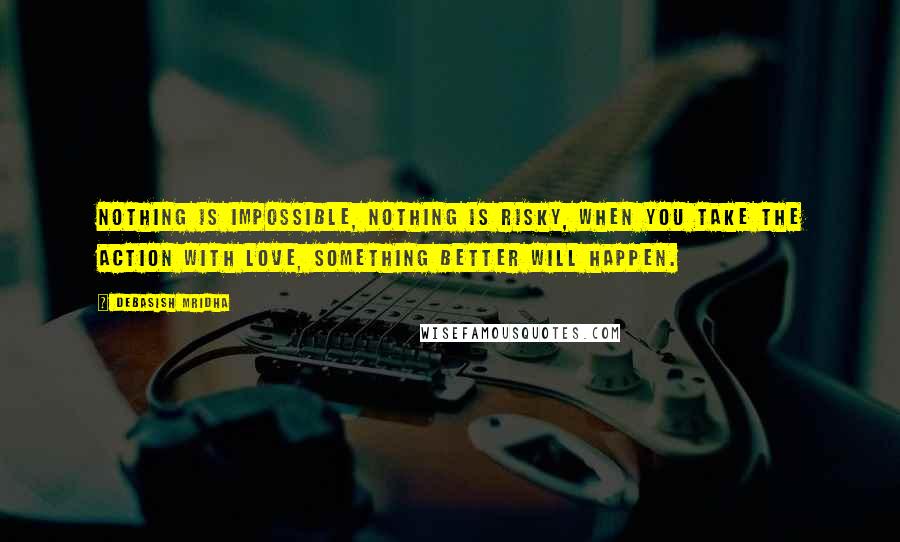 Debasish Mridha Quotes: Nothing is impossible, nothing is risky, when you take the action with love, something better will happen.
