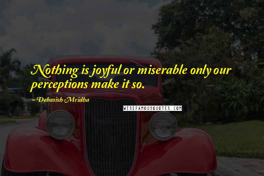 Debasish Mridha Quotes: Nothing is joyful or miserable only our perceptions make it so.