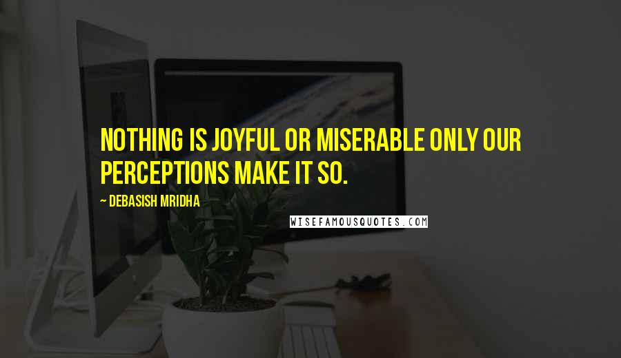 Debasish Mridha Quotes: Nothing is joyful or miserable only our perceptions make it so.