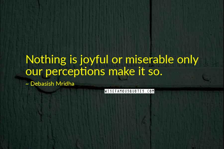 Debasish Mridha Quotes: Nothing is joyful or miserable only our perceptions make it so.