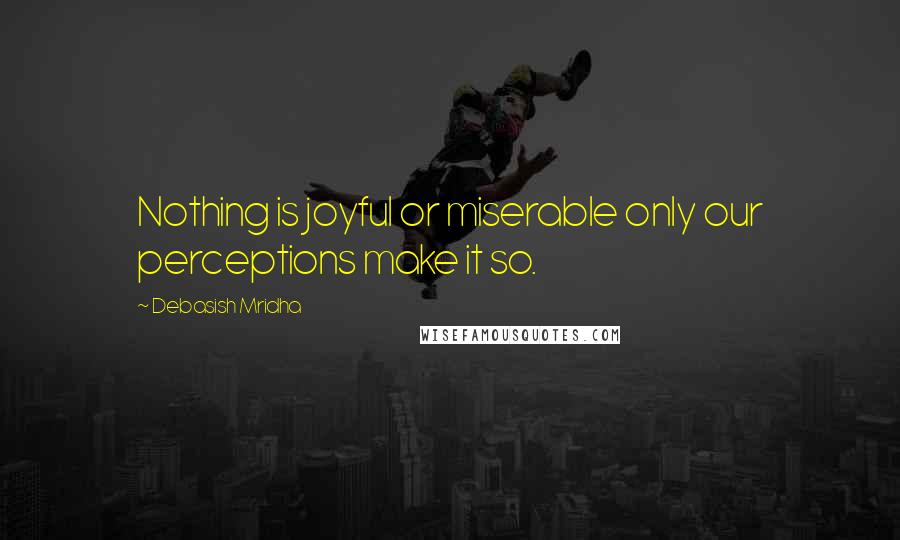 Debasish Mridha Quotes: Nothing is joyful or miserable only our perceptions make it so.