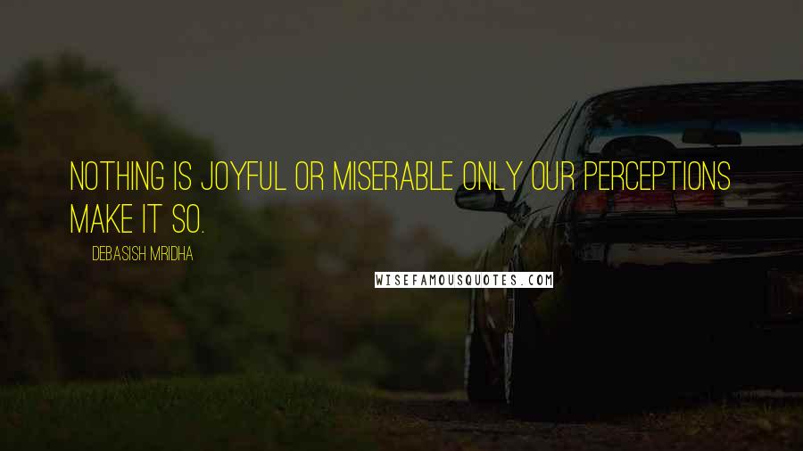 Debasish Mridha Quotes: Nothing is joyful or miserable only our perceptions make it so.