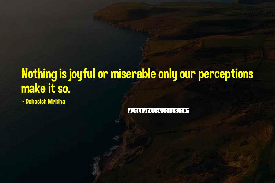 Debasish Mridha Quotes: Nothing is joyful or miserable only our perceptions make it so.