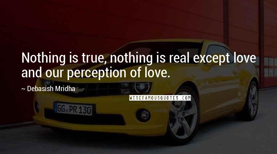 Debasish Mridha Quotes: Nothing is true, nothing is real except love and our perception of love.