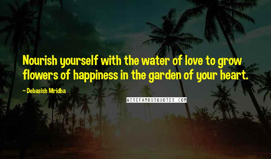 Debasish Mridha Quotes: Nourish yourself with the water of love to grow flowers of happiness in the garden of your heart.