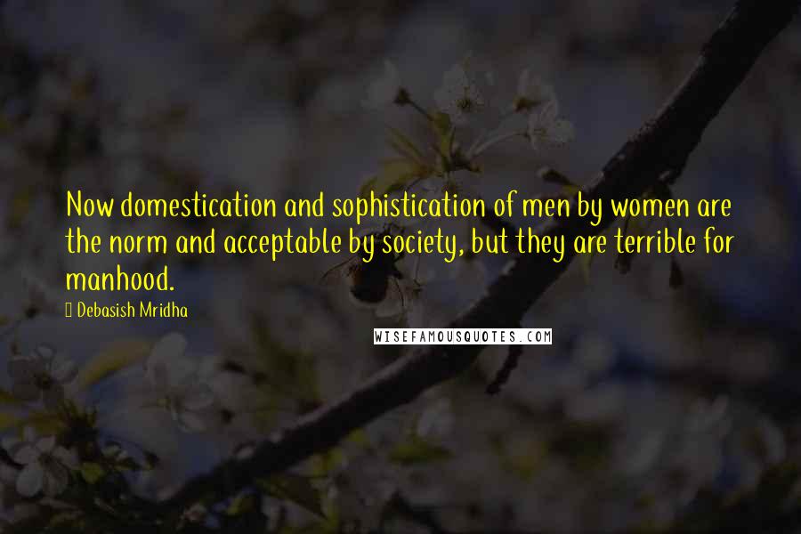 Debasish Mridha Quotes: Now domestication and sophistication of men by women are the norm and acceptable by society, but they are terrible for manhood.