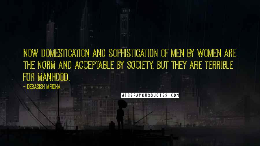 Debasish Mridha Quotes: Now domestication and sophistication of men by women are the norm and acceptable by society, but they are terrible for manhood.