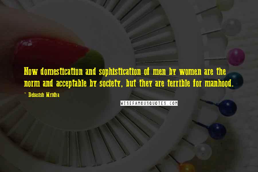 Debasish Mridha Quotes: Now domestication and sophistication of men by women are the norm and acceptable by society, but they are terrible for manhood.