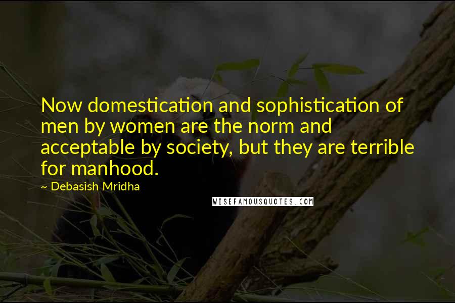 Debasish Mridha Quotes: Now domestication and sophistication of men by women are the norm and acceptable by society, but they are terrible for manhood.