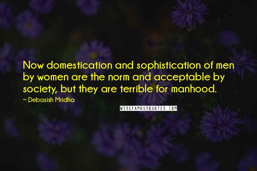 Debasish Mridha Quotes: Now domestication and sophistication of men by women are the norm and acceptable by society, but they are terrible for manhood.