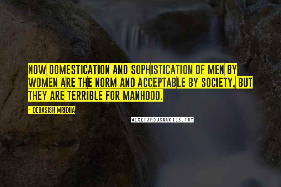 Debasish Mridha Quotes: Now domestication and sophistication of men by women are the norm and acceptable by society, but they are terrible for manhood.